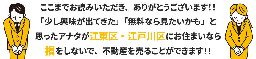 ここまでお読みいただき、ありがとうございます！！「少し興味が出てきた」「無料なら見たいかも」と思ったアナタが江東区・江戸川区にお住まいなら損をしないで、不動産を売ることができます！！