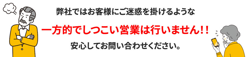 弊社ではお客様にご迷惑を掛けるような一方的でしつこい営業は行いません！！安心してお問い合わせください。